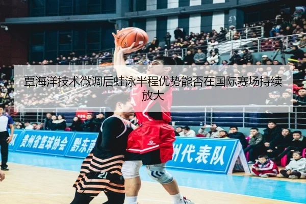 覃海洋技术微调后蛙泳半程优势能否在国际赛场持续放大
